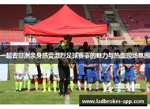一起去非洲亲身感受激烈足球赛事的魅力与热血现场氛围